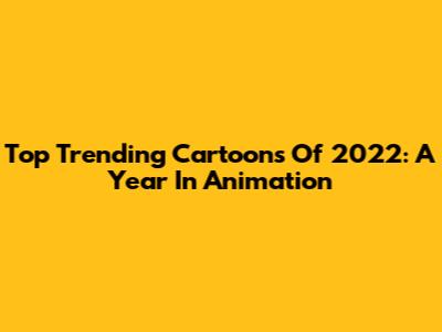 Top Trending Cartoons Of 2022: A Year In Animation