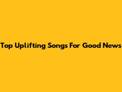 Top Uplifting Songs For Good News