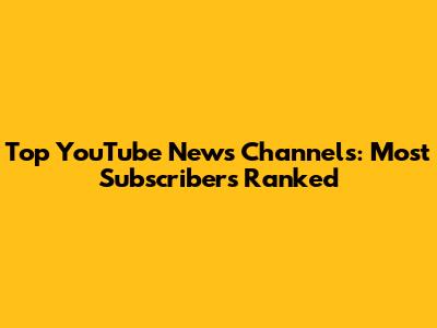 Top YouTube News Channels: Most Subscribers Ranked