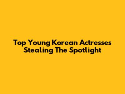 Top Young Korean Actresses Stealing The Spotlight