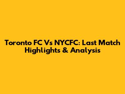 Toronto FC Vs NYCFC: Last Match Highlights & Analysis