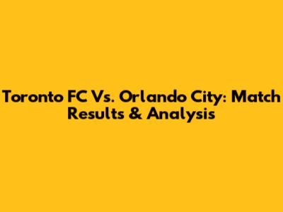Toronto FC Vs. Orlando City: Match Results & Analysis