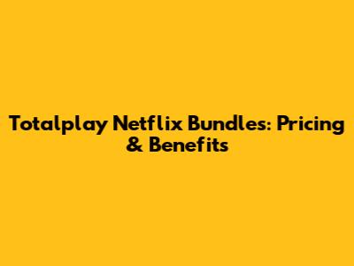 Totalplay Netflix Bundles: Pricing & Benefits