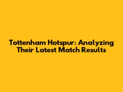Tottenham Hotspur: Analyzing Their Latest Match Results