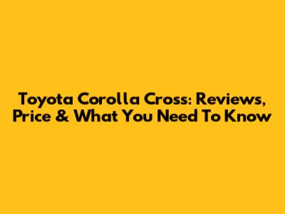 Toyota Corolla Cross: Reviews, Price & What You Need To Know