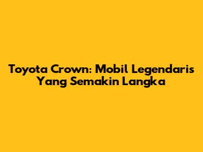 Toyota Crown: Mobil Legendaris Yang Semakin Langka