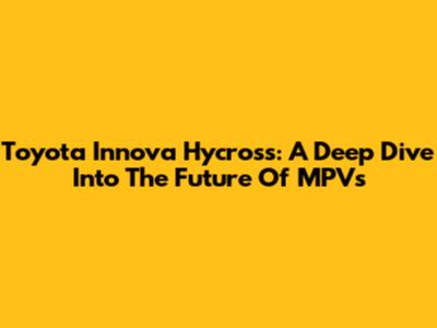 Toyota Innova Hycross: A Deep Dive Into The Future Of MPVs