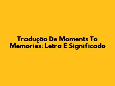 Tradução De Moments To Memories: Letra E Significado
