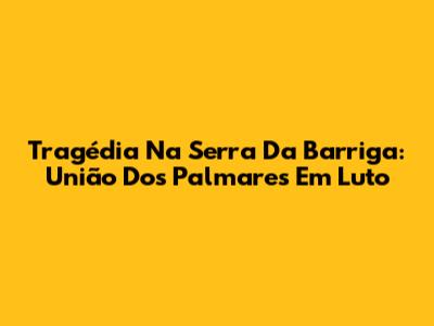Tragédia Na Serra Da Barriga: União Dos Palmares Em Luto