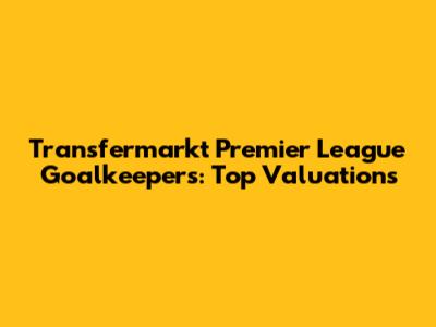 Transfermarkt Premier League Goalkeepers: Top Valuations