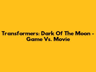 Transformers: Dark Of The Moon - Game Vs. Movie