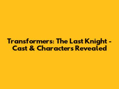 Transformers: The Last Knight - Cast & Characters Revealed