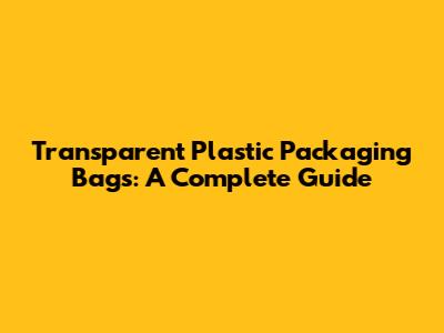 Transparent Plastic Packaging Bags: A Complete Guide