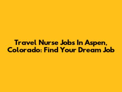 Travel Nurse Jobs In Aspen, Colorado: Find Your Dream Job