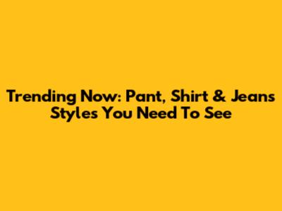 Trending Now: Pant, Shirt & Jeans Styles You Need To See
