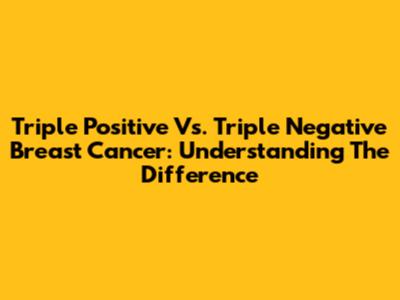 Triple Positive Vs. Triple Negative Breast Cancer: Understanding The Difference