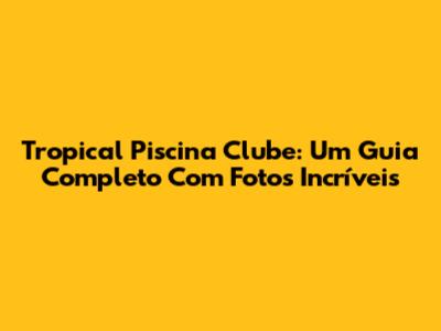 Tropical Piscina Clube: Um Guia Completo Com Fotos Incríveis