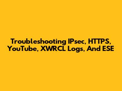 Troubleshooting IPsec, HTTPS, YouTube, XWRCL Logs, And ESE