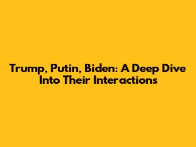 Trump, Putin, Biden: A Deep Dive Into Their Interactions