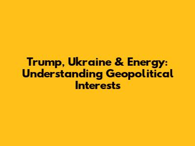 Trump, Ukraine & Energy: Understanding Geopolitical Interests