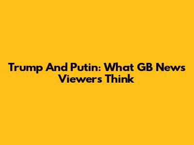 Trump And Putin: What GB News Viewers Think