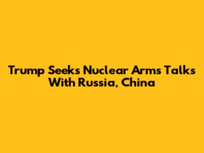 Trump Seeks Nuclear Arms Talks With Russia, China