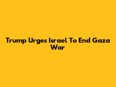 Trump Urges Israel To End Gaza War