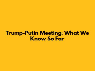 Trump-Putin Meeting: What We Know So Far