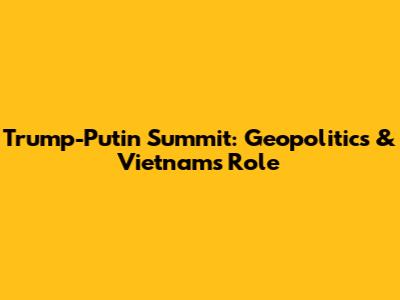 Trump-Putin Summit: Geopolitics & Vietnam's Role