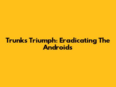 Trunks' Triumph: Eradicating The Androids