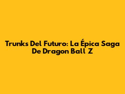 Trunks Del Futuro: La Épica Saga De Dragon Ball Z