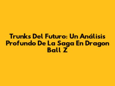 Trunks Del Futuro: Un Análisis Profundo De La Saga En Dragon Ball Z