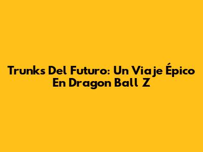 Trunks Del Futuro: Un Viaje Épico En Dragon Ball Z
