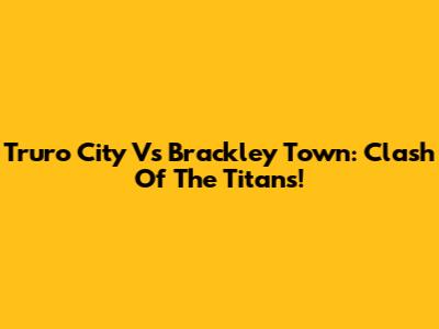Truro City Vs Brackley Town: Clash Of The Titans!
