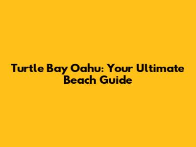 Turtle Bay Oahu: Your Ultimate Beach Guide