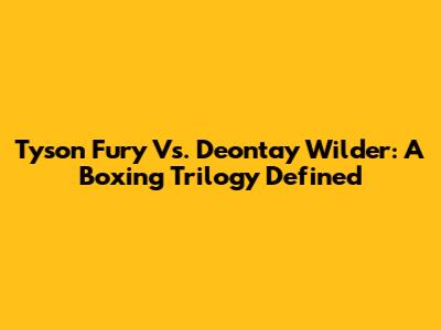 Tyson Fury Vs. Deontay Wilder: A Boxing Trilogy Defined