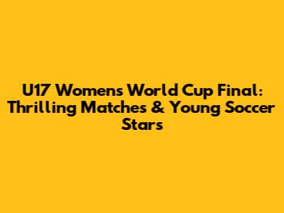U17 Women's World Cup Final: Thrilling Matches & Young Soccer Stars