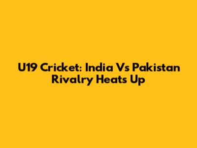 U19 Cricket: India Vs Pakistan Rivalry Heats Up