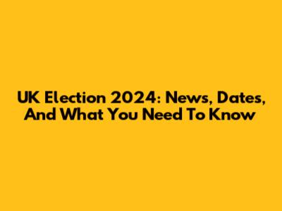 UK Election 2024: News, Dates, And What You Need To Know