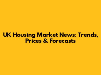UK Housing Market News: Trends, Prices & Forecasts