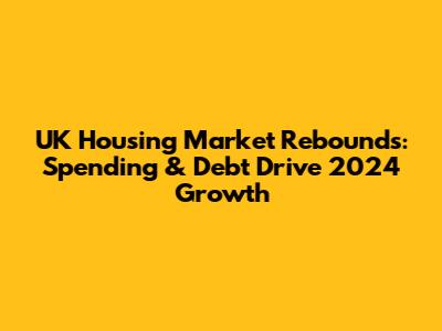 UK Housing Market Rebounds: Spending & Debt Drive 2024 Growth