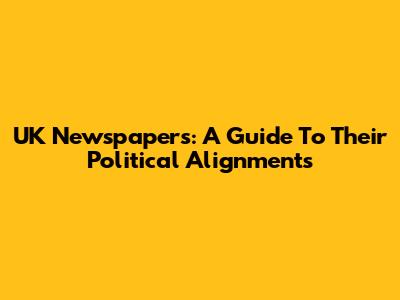 UK Newspapers: A Guide To Their Political Alignments
