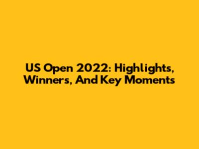 US Open 2022: Highlights, Winners, And Key Moments