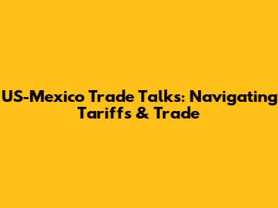 US-Mexico Trade Talks: Navigating Tariffs & Trade