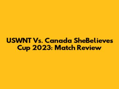 USWNT Vs. Canada SheBelieves Cup 2023: Match Review