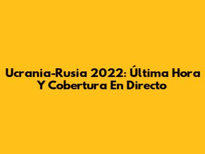 Ucrania-Rusia 2022: Última Hora Y Cobertura En Directo