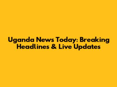 Uganda News Today: Breaking Headlines & Live Updates