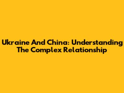Ukraine And China: Understanding The Complex Relationship