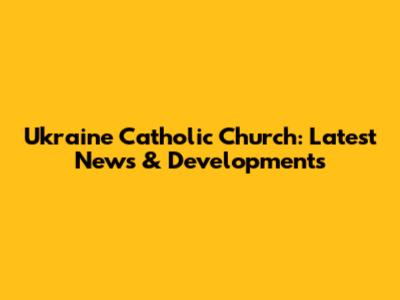 Ukraine Catholic Church: Latest News & Developments