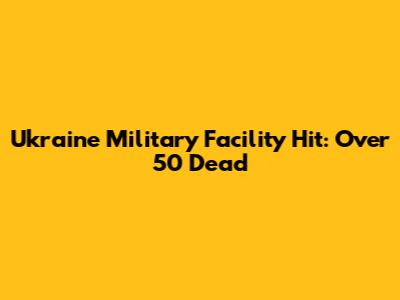 Ukraine Military Facility Hit: Over 50 Dead